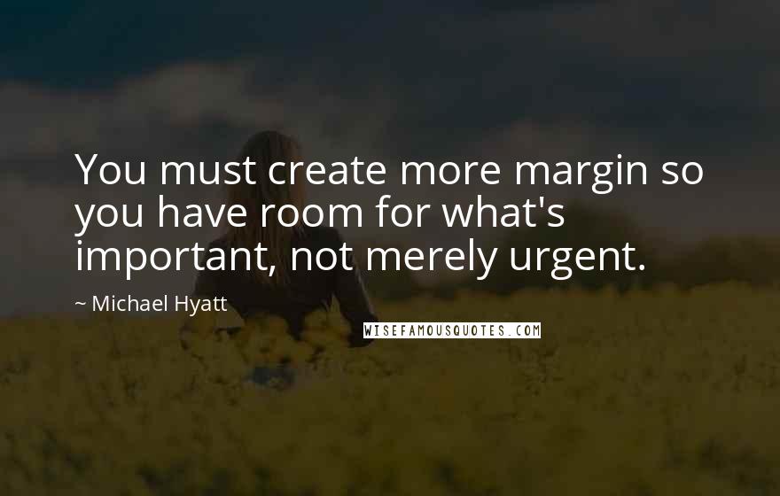 Michael Hyatt Quotes: You must create more margin so you have room for what's important, not merely urgent.