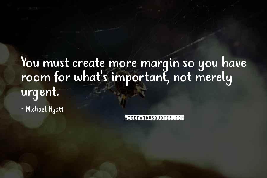 Michael Hyatt Quotes: You must create more margin so you have room for what's important, not merely urgent.