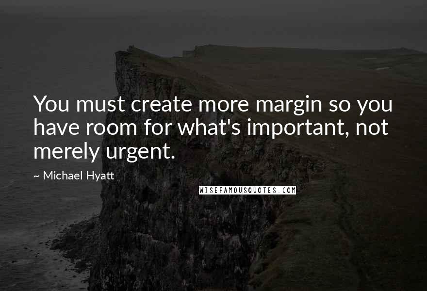 Michael Hyatt Quotes: You must create more margin so you have room for what's important, not merely urgent.