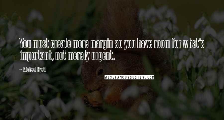 Michael Hyatt Quotes: You must create more margin so you have room for what's important, not merely urgent.