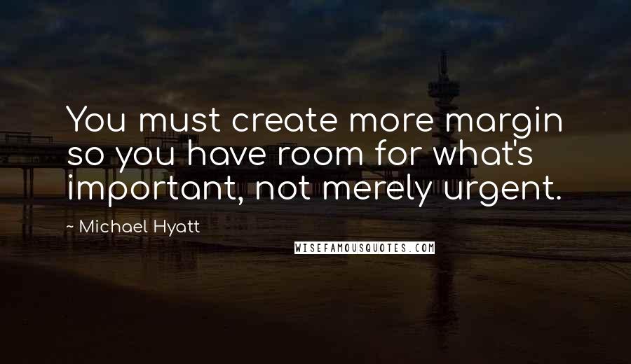 Michael Hyatt Quotes: You must create more margin so you have room for what's important, not merely urgent.