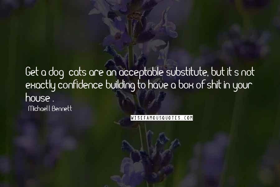 Michael I. Bennett Quotes: Get a dog (cats are an acceptable substitute, but it's not exactly confidence building to have a box of shit in your house).