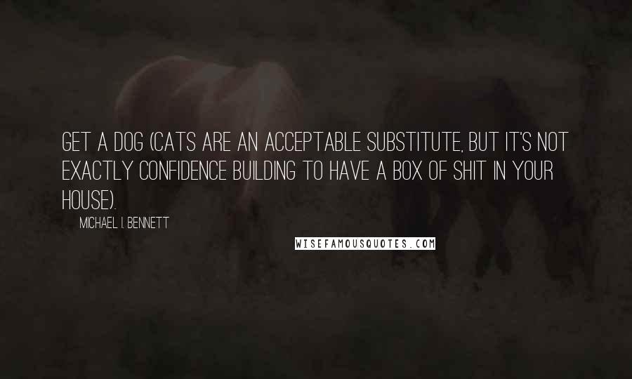 Michael I. Bennett Quotes: Get a dog (cats are an acceptable substitute, but it's not exactly confidence building to have a box of shit in your house).