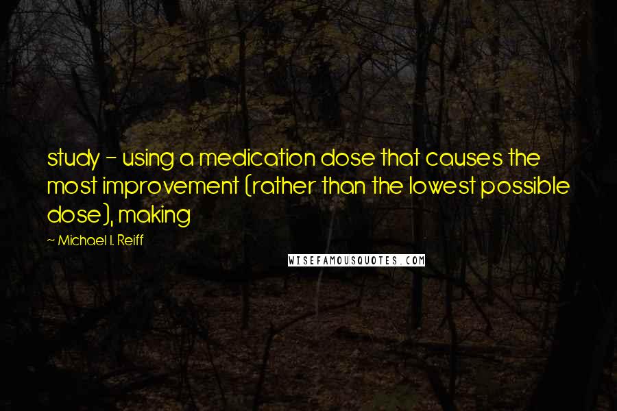 Michael I. Reiff Quotes: study - using a medication dose that causes the most improvement (rather than the lowest possible dose), making