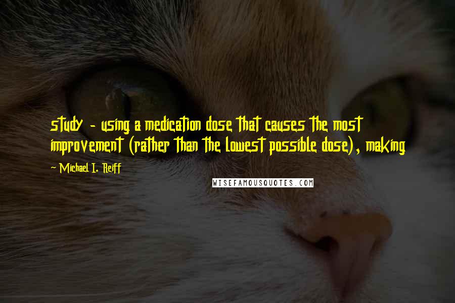 Michael I. Reiff Quotes: study - using a medication dose that causes the most improvement (rather than the lowest possible dose), making