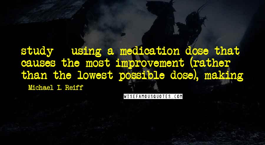 Michael I. Reiff Quotes: study - using a medication dose that causes the most improvement (rather than the lowest possible dose), making