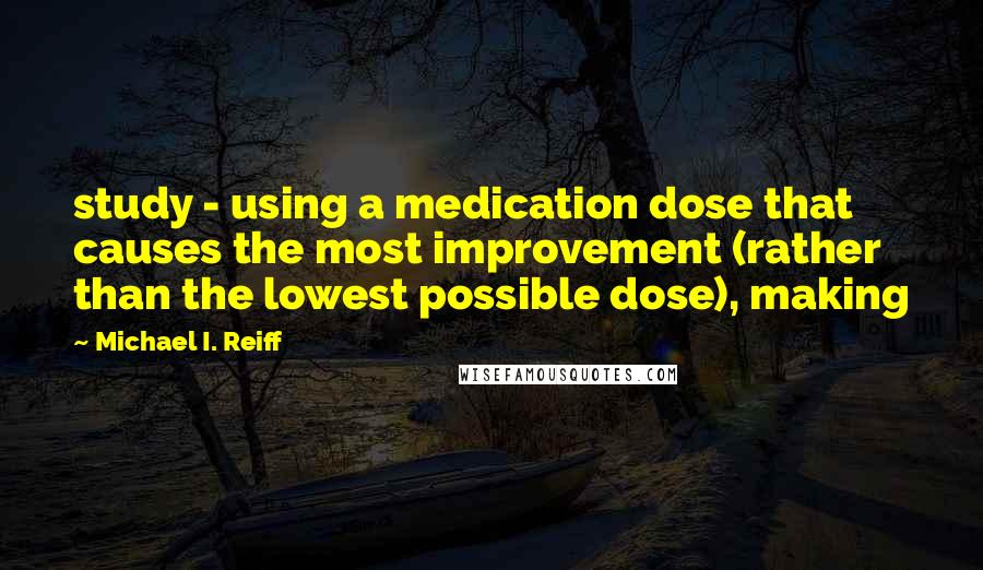 Michael I. Reiff Quotes: study - using a medication dose that causes the most improvement (rather than the lowest possible dose), making