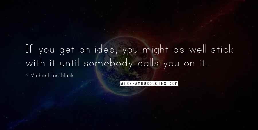 Michael Ian Black Quotes: If you get an idea, you might as well stick with it until somebody calls you on it.