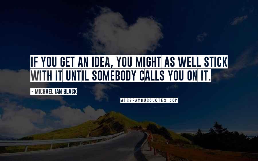 Michael Ian Black Quotes: If you get an idea, you might as well stick with it until somebody calls you on it.