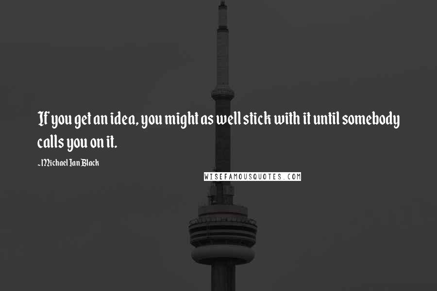 Michael Ian Black Quotes: If you get an idea, you might as well stick with it until somebody calls you on it.