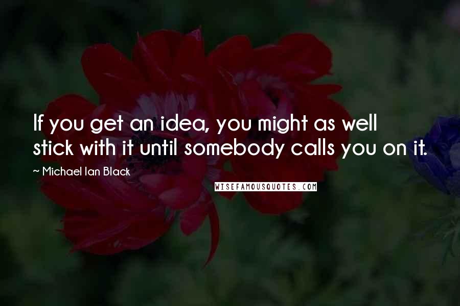 Michael Ian Black Quotes: If you get an idea, you might as well stick with it until somebody calls you on it.