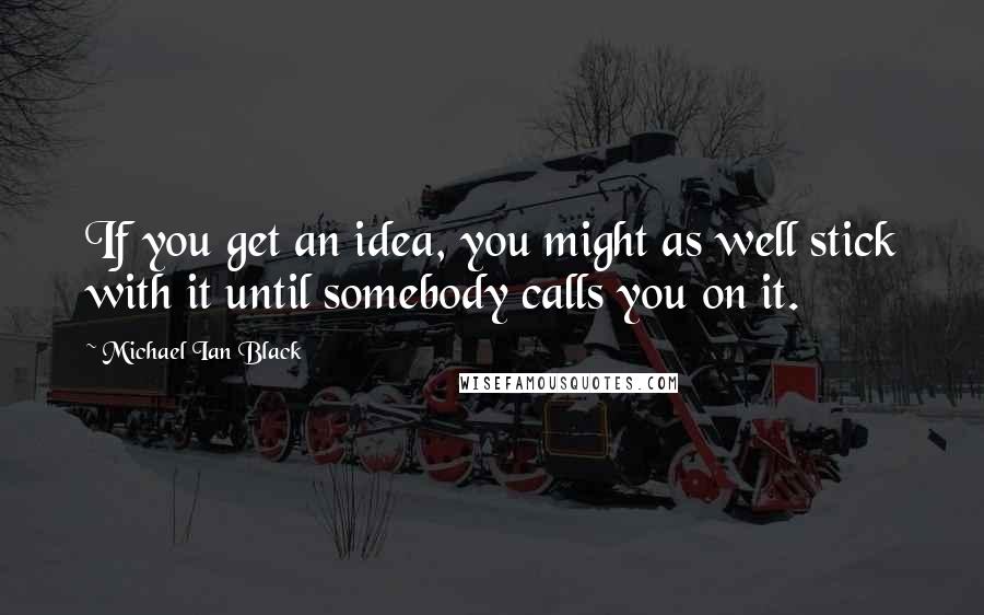 Michael Ian Black Quotes: If you get an idea, you might as well stick with it until somebody calls you on it.