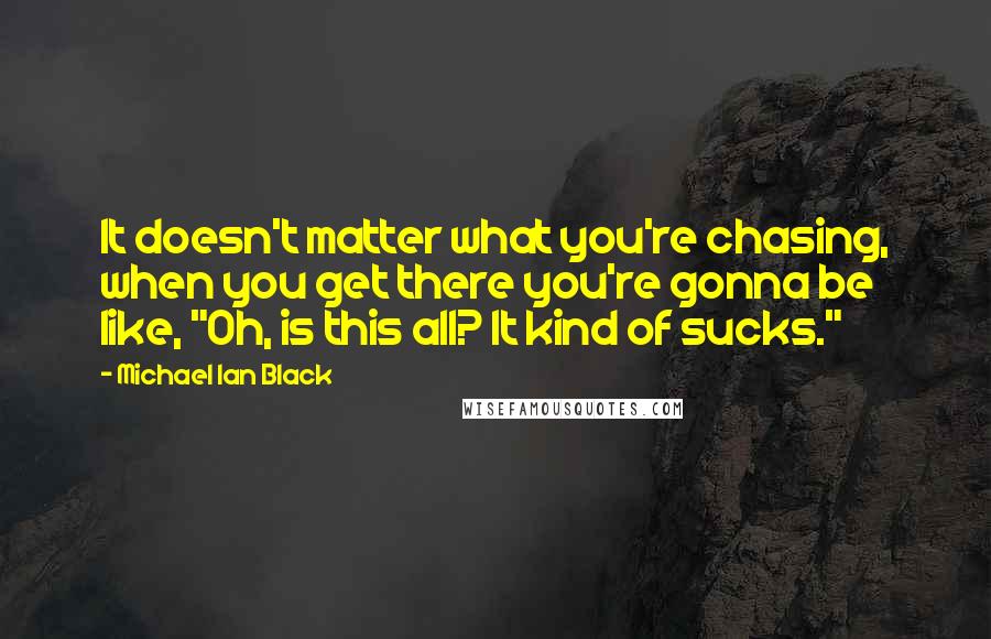 Michael Ian Black Quotes: It doesn't matter what you're chasing, when you get there you're gonna be like, "Oh, is this all? It kind of sucks."