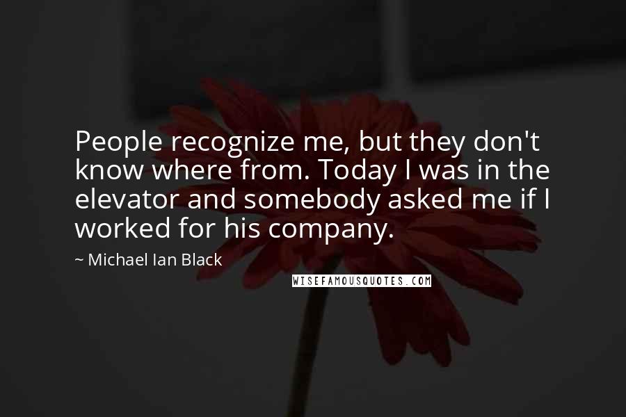 Michael Ian Black Quotes: People recognize me, but they don't know where from. Today I was in the elevator and somebody asked me if I worked for his company.
