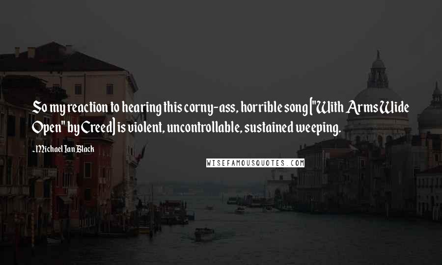 Michael Ian Black Quotes: So my reaction to hearing this corny-ass, horrible song ["With Arms Wide Open" by Creed] is violent, uncontrollable, sustained weeping.