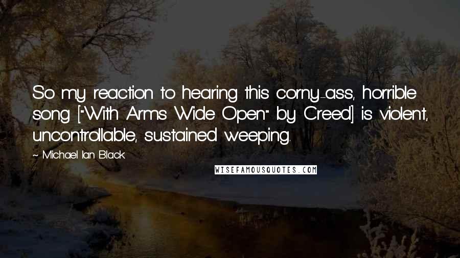 Michael Ian Black Quotes: So my reaction to hearing this corny-ass, horrible song ["With Arms Wide Open" by Creed] is violent, uncontrollable, sustained weeping.