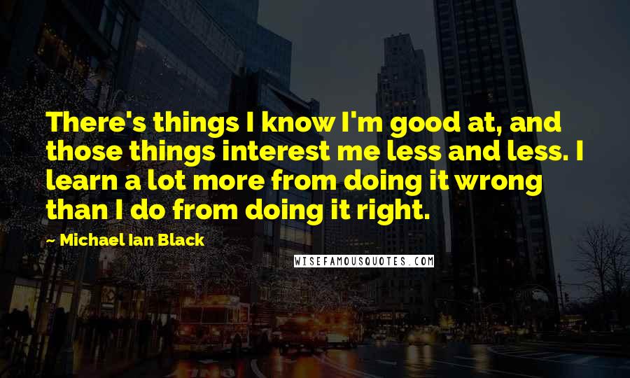 Michael Ian Black Quotes: There's things I know I'm good at, and those things interest me less and less. I learn a lot more from doing it wrong than I do from doing it right.