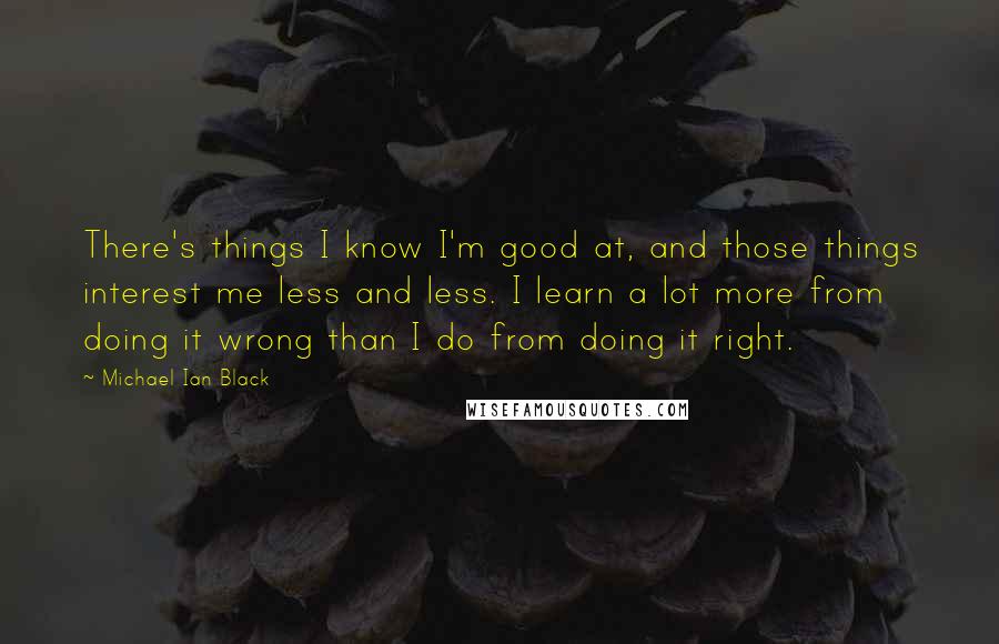 Michael Ian Black Quotes: There's things I know I'm good at, and those things interest me less and less. I learn a lot more from doing it wrong than I do from doing it right.