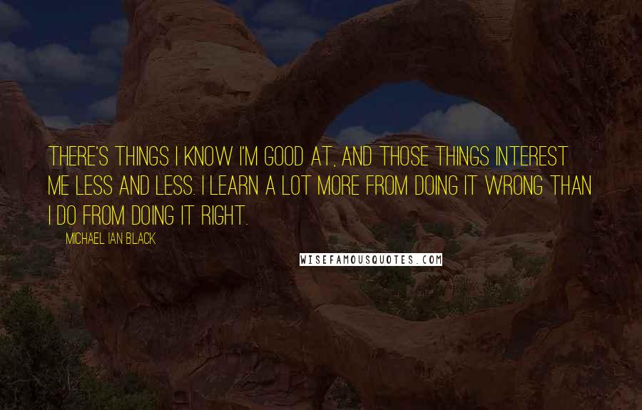 Michael Ian Black Quotes: There's things I know I'm good at, and those things interest me less and less. I learn a lot more from doing it wrong than I do from doing it right.