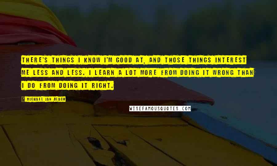 Michael Ian Black Quotes: There's things I know I'm good at, and those things interest me less and less. I learn a lot more from doing it wrong than I do from doing it right.