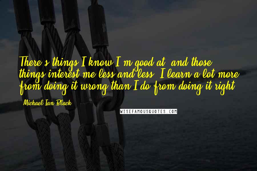 Michael Ian Black Quotes: There's things I know I'm good at, and those things interest me less and less. I learn a lot more from doing it wrong than I do from doing it right.