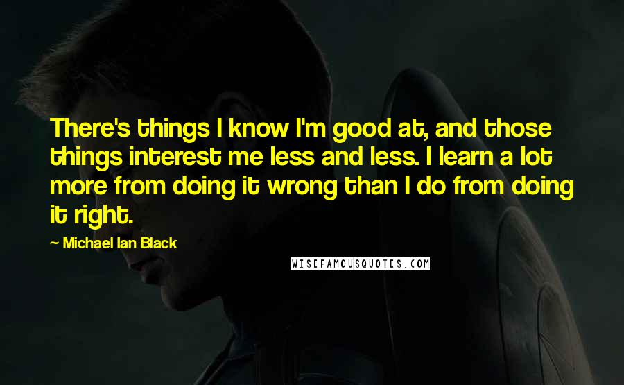 Michael Ian Black Quotes: There's things I know I'm good at, and those things interest me less and less. I learn a lot more from doing it wrong than I do from doing it right.