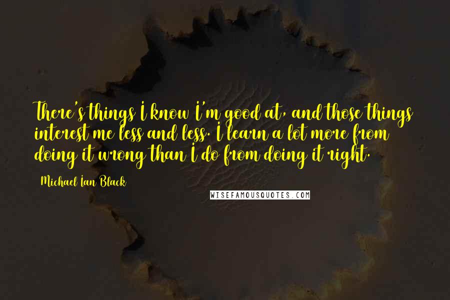 Michael Ian Black Quotes: There's things I know I'm good at, and those things interest me less and less. I learn a lot more from doing it wrong than I do from doing it right.