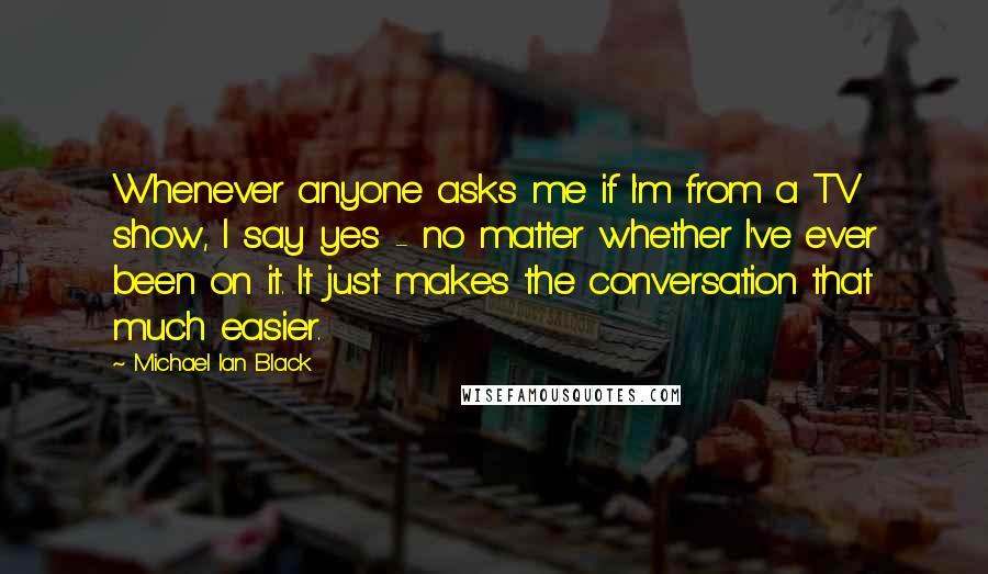 Michael Ian Black Quotes: Whenever anyone asks me if I'm from a TV show, I say yes - no matter whether I've ever been on it. It just makes the conversation that much easier.