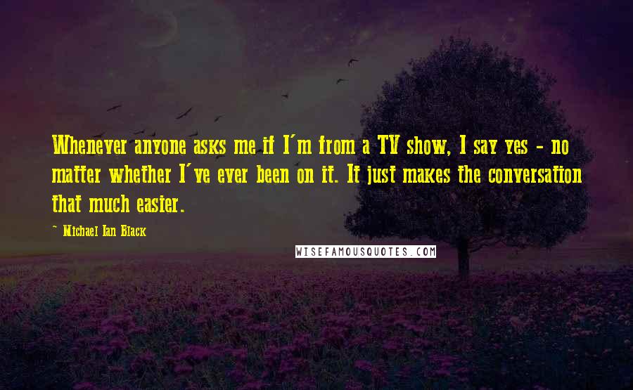 Michael Ian Black Quotes: Whenever anyone asks me if I'm from a TV show, I say yes - no matter whether I've ever been on it. It just makes the conversation that much easier.