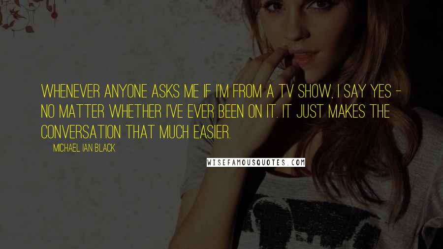 Michael Ian Black Quotes: Whenever anyone asks me if I'm from a TV show, I say yes - no matter whether I've ever been on it. It just makes the conversation that much easier.