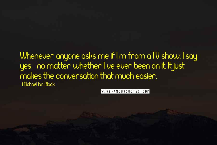 Michael Ian Black Quotes: Whenever anyone asks me if I'm from a TV show, I say yes - no matter whether I've ever been on it. It just makes the conversation that much easier.