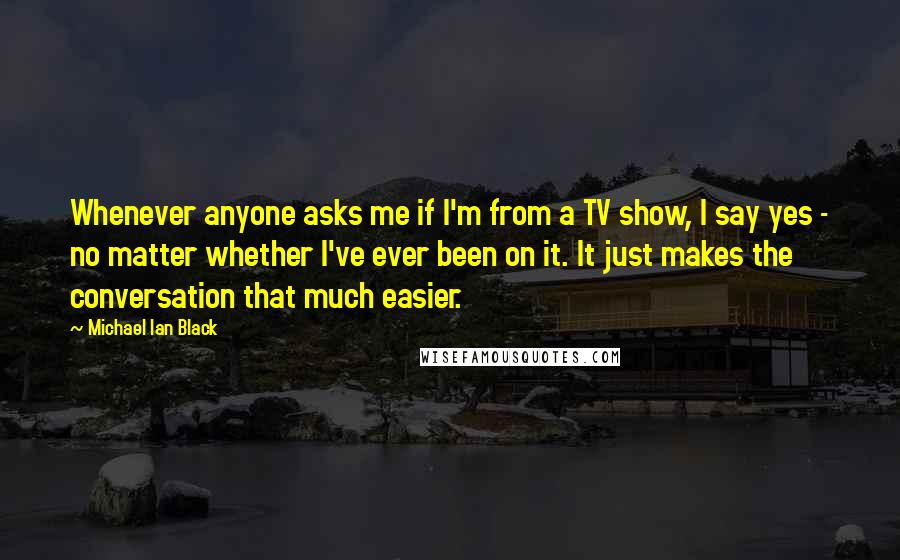 Michael Ian Black Quotes: Whenever anyone asks me if I'm from a TV show, I say yes - no matter whether I've ever been on it. It just makes the conversation that much easier.