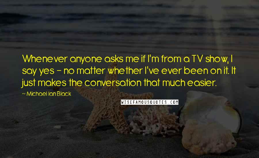 Michael Ian Black Quotes: Whenever anyone asks me if I'm from a TV show, I say yes - no matter whether I've ever been on it. It just makes the conversation that much easier.