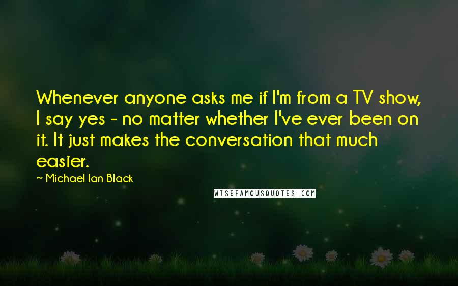 Michael Ian Black Quotes: Whenever anyone asks me if I'm from a TV show, I say yes - no matter whether I've ever been on it. It just makes the conversation that much easier.