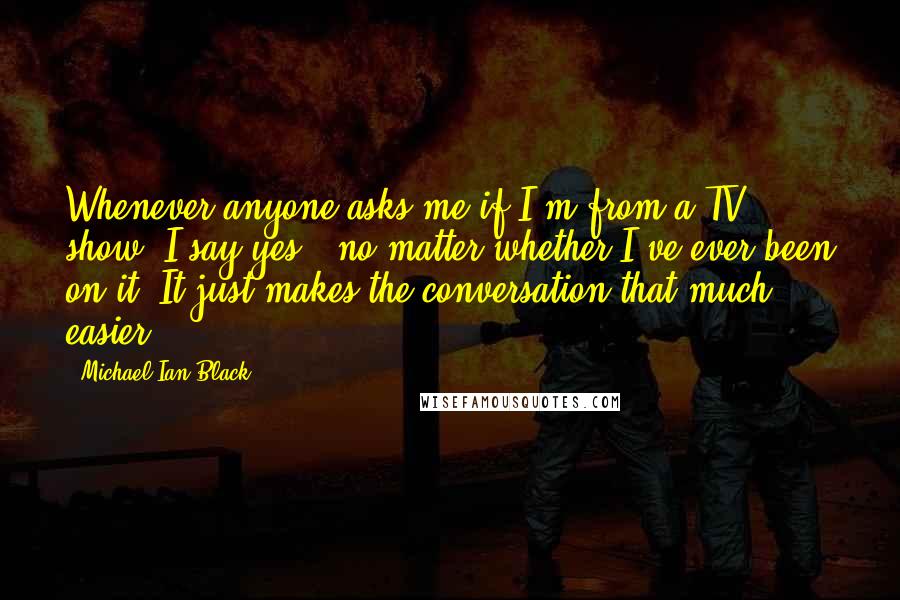 Michael Ian Black Quotes: Whenever anyone asks me if I'm from a TV show, I say yes - no matter whether I've ever been on it. It just makes the conversation that much easier.