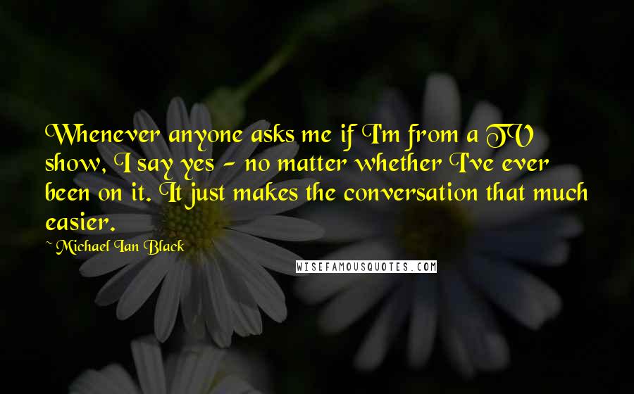 Michael Ian Black Quotes: Whenever anyone asks me if I'm from a TV show, I say yes - no matter whether I've ever been on it. It just makes the conversation that much easier.