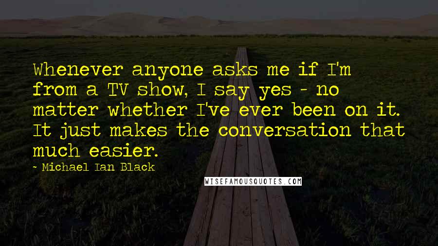 Michael Ian Black Quotes: Whenever anyone asks me if I'm from a TV show, I say yes - no matter whether I've ever been on it. It just makes the conversation that much easier.