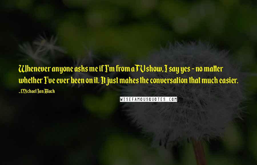 Michael Ian Black Quotes: Whenever anyone asks me if I'm from a TV show, I say yes - no matter whether I've ever been on it. It just makes the conversation that much easier.