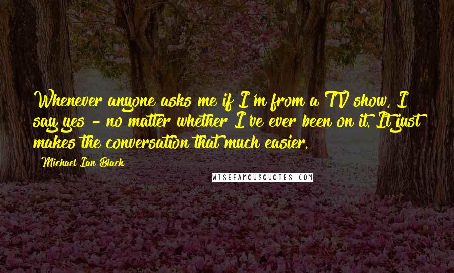 Michael Ian Black Quotes: Whenever anyone asks me if I'm from a TV show, I say yes - no matter whether I've ever been on it. It just makes the conversation that much easier.