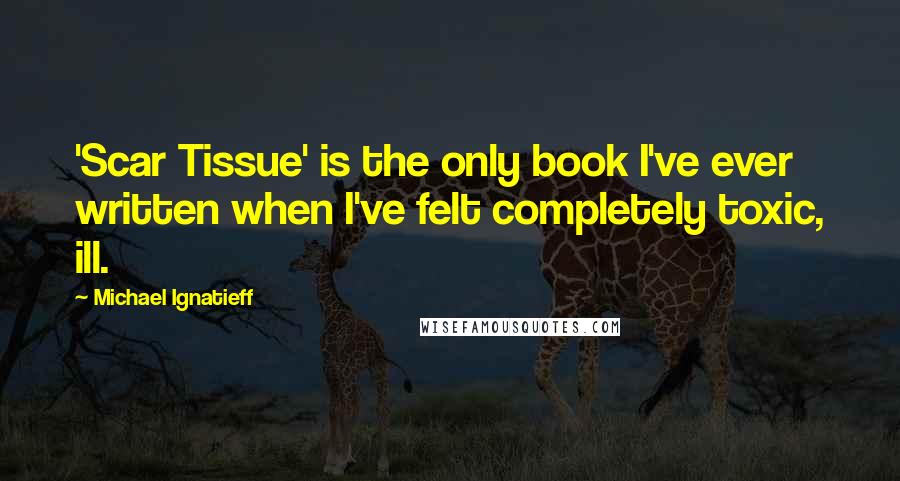 Michael Ignatieff Quotes: 'Scar Tissue' is the only book I've ever written when I've felt completely toxic, ill.