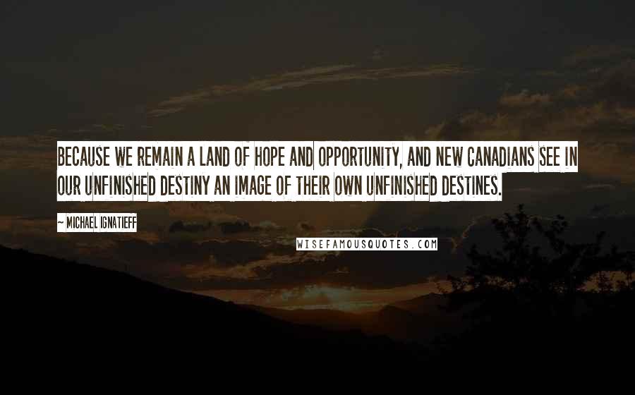 Michael Ignatieff Quotes: Because we remain a land of hope and opportunity, and new Canadians see in our unfinished destiny an image of their own unfinished destines.