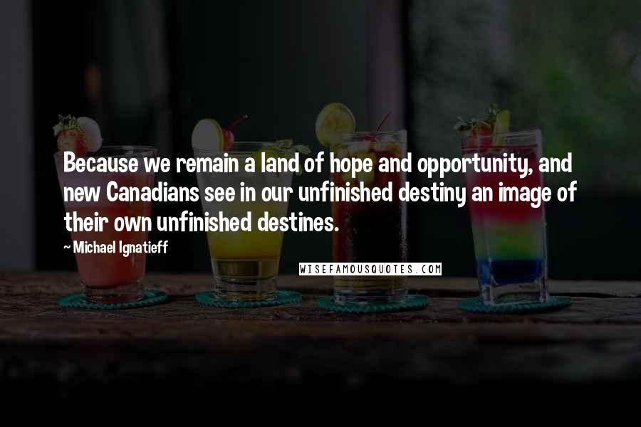 Michael Ignatieff Quotes: Because we remain a land of hope and opportunity, and new Canadians see in our unfinished destiny an image of their own unfinished destines.