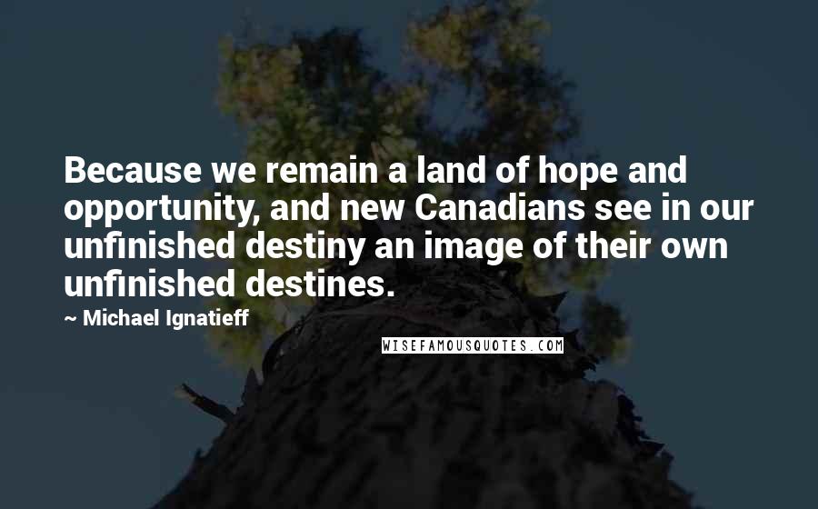 Michael Ignatieff Quotes: Because we remain a land of hope and opportunity, and new Canadians see in our unfinished destiny an image of their own unfinished destines.