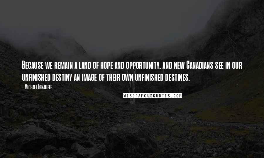 Michael Ignatieff Quotes: Because we remain a land of hope and opportunity, and new Canadians see in our unfinished destiny an image of their own unfinished destines.