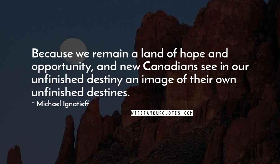 Michael Ignatieff Quotes: Because we remain a land of hope and opportunity, and new Canadians see in our unfinished destiny an image of their own unfinished destines.