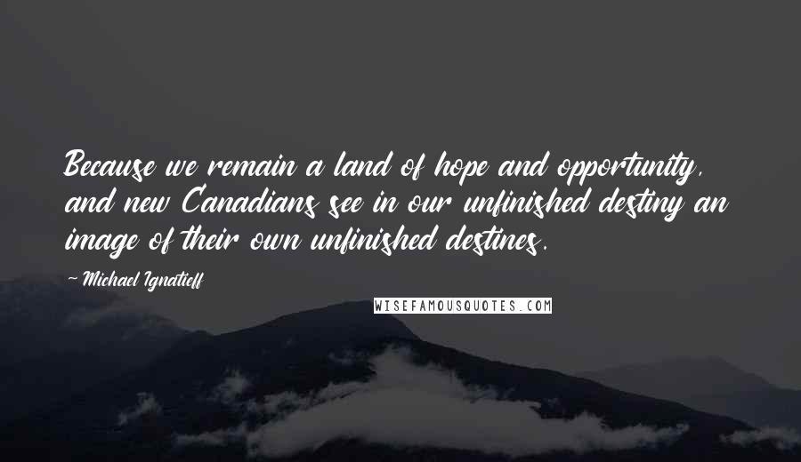 Michael Ignatieff Quotes: Because we remain a land of hope and opportunity, and new Canadians see in our unfinished destiny an image of their own unfinished destines.