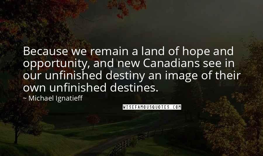 Michael Ignatieff Quotes: Because we remain a land of hope and opportunity, and new Canadians see in our unfinished destiny an image of their own unfinished destines.