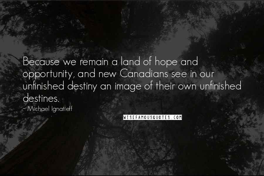 Michael Ignatieff Quotes: Because we remain a land of hope and opportunity, and new Canadians see in our unfinished destiny an image of their own unfinished destines.