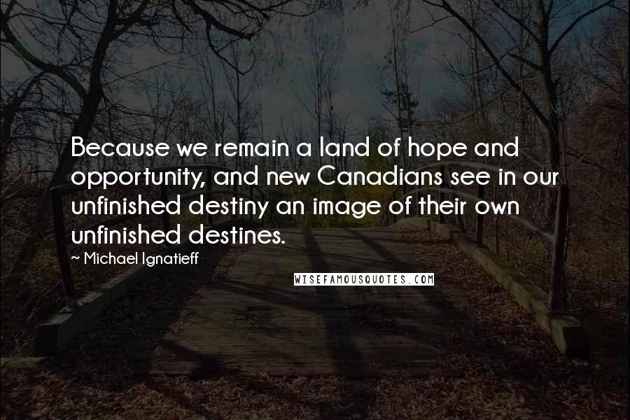 Michael Ignatieff Quotes: Because we remain a land of hope and opportunity, and new Canadians see in our unfinished destiny an image of their own unfinished destines.