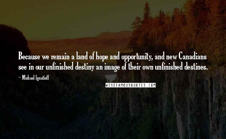 Michael Ignatieff Quotes: Because we remain a land of hope and opportunity, and new Canadians see in our unfinished destiny an image of their own unfinished destines.